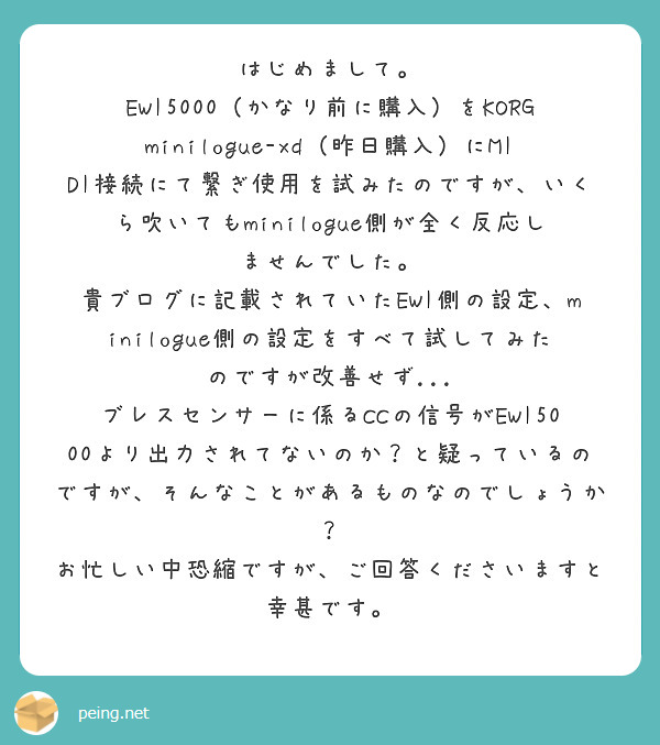 はじめまして。
EWI5000（かなり前に購入）をKORG minilogue-xd（昨日購入）にMIDI接続にて繋ぎ使用を試みたのですが、いくら吹いてもminilogue側が全く反応しませんでした。
貴ブログに記載されていたEWI側の設定、minilogue側の設定をすべて試してみたのですが改善せず...
ブレスセンサーに係るCCの信号がEWI5000より出力されてないのか？と疑っているのですが、そんなことがあるものなのでしょうか？
お忙しい中恐縮ですが、ご回答くださいますと幸甚です。
