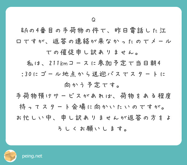 Q &Aの4番目の手荷物の件で、昨日電話した江口ですが、返答の連絡が来なかったのでメールでの催促申し訳ありません。
私は、211kmコースに参加予定で当日朝4:30にゴール地点から送迎バスでスタートに向かう予定です。
手荷物預けサービスがあれば、荷物をある程度持ってスタート会場に向かいたいのですが。
お忙しい中、申し訳ありませんが返答の方をよろしくお願いします。