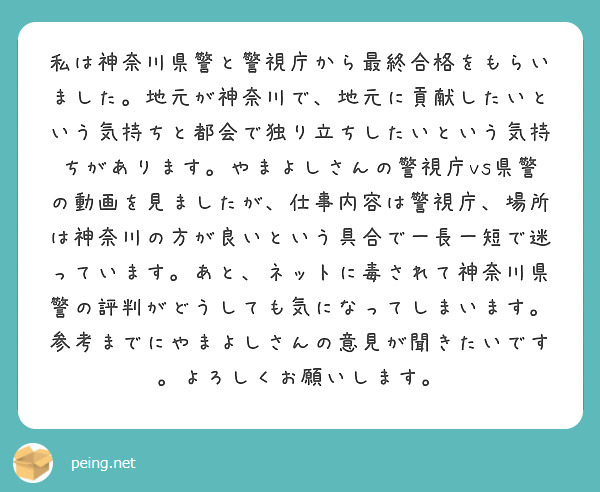 私は神奈川県警と警視庁から最終合格をもらいました。地元が神奈川で、地元に貢献したいという気持ちと都会で独り立ちしたいという気持ちがあります。やまよしさんの警視庁vs県警の動画を見ましたが、仕事内容は警視庁、場所は神奈川の方が良いという具合で一長一短で迷っています。あと、ネットに毒されて神奈川県警の評判がどうしても気になってしまいます。参考までにやまよしさんの意見が聞きたいです。よろしくお願いします。