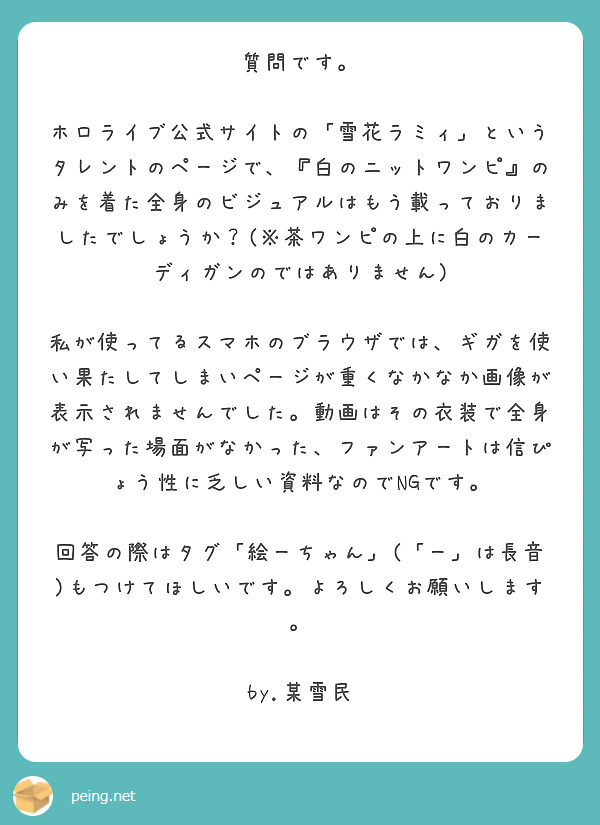 質問です。

ホロライブ公式サイトの「雪花ラミィ」というタレントのページで、『白のニットワンピ』のみを着た全身のビジュアルはもう載っておりましたでしょうか？(※茶ワンピの上に白のカーディガンのではありません)

私が使ってるスマホのブラウザでは、ギガを使い果たしてしまいページが重くなかなか画像が表示されませんでした。動画はその衣装で全身が写った場面がなかった、ファンアートは信ぴょう性に乏しい資料なのでNGです。

回答の際はタグ「絵ーちゃん」(「ー」は長音)もつけてほしいです。よろしくお願いします。

by.某雪民　