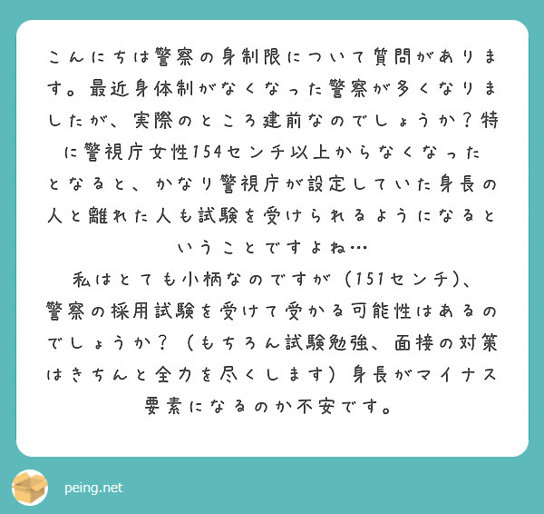 こんにちは警察の身制限について質問があります。最近身体制がなくなった警察が多くなりましたが、実際のところ建前なのでしょうか？特に警視庁女性154センチ以上からなくなったとなると、かなり警視庁が設定していた身長の人と離れた人も試験を受けられるようになるということですよね…
私はとても小柄なのですが（151センチ)､警察の採用試験を受けて受かる可能性はあるのでしょうか？（もちろん試験勉強、面接の対策はきちんと全力を尽くします）身長がマイナス要素になるのか不安です。