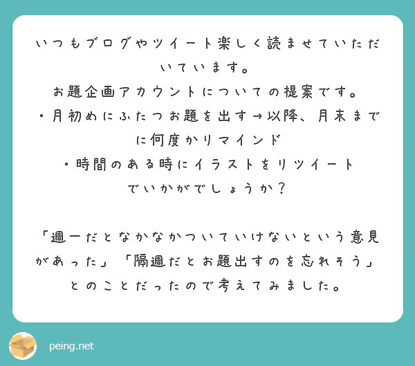 いつもブログやツイート楽しく読ませていただいています。
お題企画アカウントについての提案です。
・月初めにふたつお題を出す→以降、月末までに何度かリマインド
・時間のある時にイラストをリツイート
でいかがでしょうか？

「週一だとなかなかついていけないという意見があった」「隔週だとお題出すのを忘れそう」とのことだったので考えてみました。