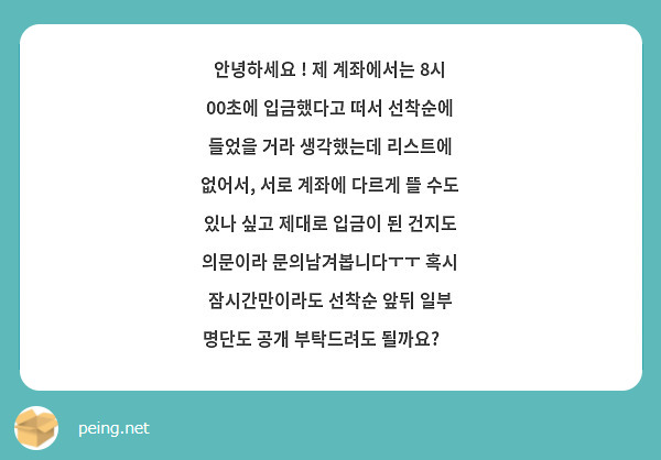 안녕하세요 ! 제 계좌에서는 8시 00초에 입금했다고 떠서 선착순에 들었을 거라 생각했는데 리스트에 없어서, 서로 계좌에 다르게 뜰 수도 있나 싶고 제대로 입금이 된 건지도 의문이라 문의남겨봅니다ㅜㅜ 혹시 잠시간만이라도 선착순 앞뒤 일부 명단도 공개 부탁드려도 될까요?🥺