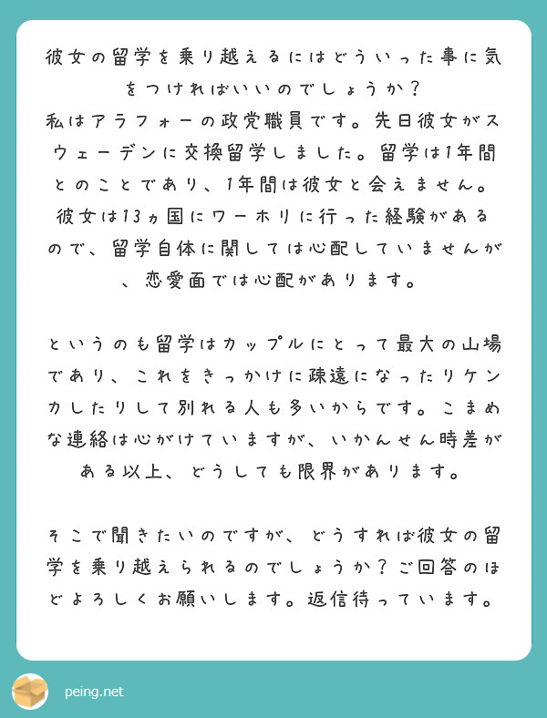 彼女の留学を乗り越えるにはどういった事に気をつければいいのでしょうか？
私はアラフォーの政党職員です。先日彼女がスウェーデンに交換留学しました。留学は1年間とのことであり、1年間は彼女と会えません。彼女は13ヵ国にワーホリに行った経験があるので、留学自体に関しては心配していませんが、恋愛面では心配があります。

というのも留学はカップルにとって最大の山場であり、これをきっかけに疎遠になったりケンカしたりして別れる人も多いからです。こまめな連絡は心がけていますが、いかんせん時差がある以上、どうしても限界があります。

そこで聞きたいのですが、どうすれば彼女の留学を乗り越えられるのでしょうか？ご回答のほどよろしくお願いします。返信待っています。
