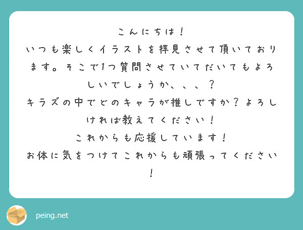 こんにちは！
いつも楽しくイラストを拝見させて頂いております。そこで1つ質問させていてだいてもよろしいでしょうか、、、？
キラズの中でどのキャラが推しですか？よろしければ教えてください！
これからも応援しています！
お体に気をつけてこれからも頑張ってください！
