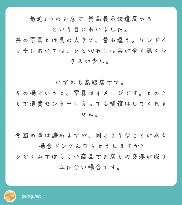 最近2つのお店で　景品表示法違反やろ　という目にあいました。
丼の写真とは具の大きさ、量も違う。サンドイッチにおいては、ひと切れには具が全く無くレタスが少し。

いずれも高級店です。
その場でいうと、写真はイメージです。とのことで消費センターに言っても補償はしてくれません。

今回の事は諦めますが、同じようなことがある場合ドンさんならどうしますか?
ひどくみすぼらしい商品でお店との交渉が成り立たない場合です。