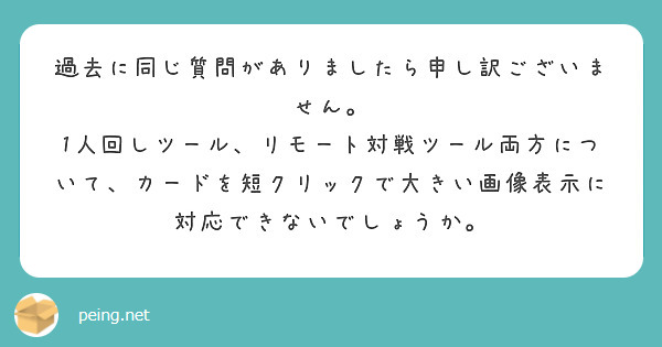 過去に同じ質問がありましたら申し訳ございません。
1人回しツール、リモート対戦ツール両方について、カードを短クリックで大きい画像表示に対応できないでしょうか。