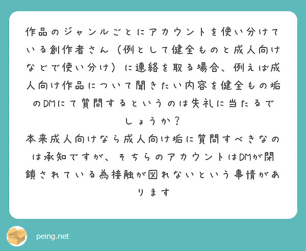 作品のジャンルごとにアカウントを使い分けている創作者さん（例として健全ものと成人向けなどで使い分け）に連絡を取る場合、例えば成人向け作品について聞きたい内容を健全もの垢のDMにて質問するというのは失礼に当たるでしょうか？
本来成人向けなら成人向け垢に質問すべきなのは承知ですが、そちらのアカウントはDMが閉鎖されている為接触が図れないという事情があります
