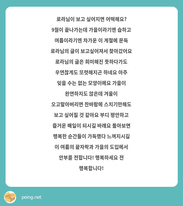 로라님이 보고 싶어지면 어떡해요? 9월이 끝나가는데 가을이라기엔 습하고 여름이라기엔 차가운 이 계절에 문득 로라님의 글이 보고싶어져서 찾아갔어요 로라님의 글은 희미해진 듯하다가도 우연찮게도 또렷해지곤 하네요 아주 잊을 수는 없는 모양이에요 가을이 완연하지도 않은데 겨울이 오고말아버리면 찬바람에 스치기만해도 보고 싶어질 것 같아요 부디 평안하고 즐거운 매일이 되시길 바래요 돌아보면 행복한 순간들이 가득했다 느껴지시길
이 여름의 끝자락과 가을의 도입에서 안부를 전합니다! 행복하세요 전 행복합니다!