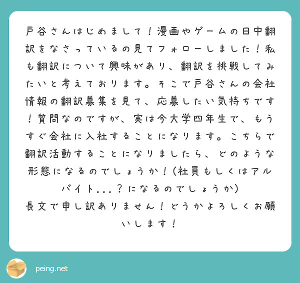 戸谷さんはじめまして！漫画やゲームの日中翻訳をなさっているの見てフォローしました！私も翻訳について興味があり、翻訳を挑戦してみたいと考えております。そこで戸谷さんの会社情報の翻訳募集を見て、応募したい気持ちです！質問なのですが、実は今大学四年生で、もうすぐ会社に入社することになります。こちらで翻訳活動することになりましたら、どのような形態になるのでしょうか！(社員もしくはアルバイト...？になるのでしょうか)
長文で申し訳ありません！どうかよろしくお願いします！