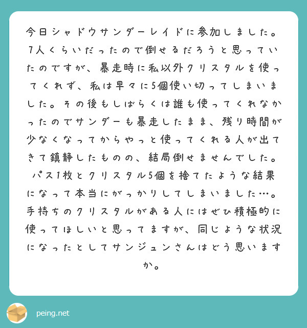 今日シャドウサンダーレイドに参加しました。7人くらいだったので倒せるだろうと思っていたのですが、暴走時に私以外クリスタルを使ってくれず、私は早々に5個使い切ってしまいました。その後もしばらくは誰も使ってくれなかったのでサンダーも暴走したまま、残り時間が少なくなってからやっと使ってくれる人が出てきて鎮静したものの、結局倒せませんでした。パス1枚とクリスタル5個を捨てたような結果になって本当にがっかりしてしまいました…。手持ちのクリスタルがある人にはぜひ積極的に使ってほしいと思ってますが、同じような状況になったとしてサンジュンさんはどう思いますか。