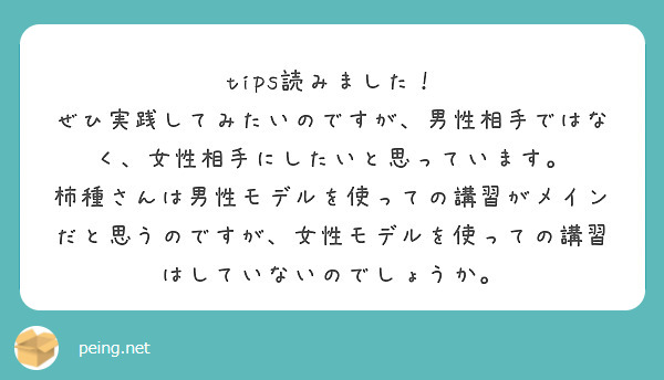 tips読みました！
ぜひ実践してみたいのですが、男性相手ではなく、女性相手にしたいと思っています。
柿種さんは男性モデルを使っての講習がメインだと思うのですが、女性モデルを使っての講習はしていないのでしょうか。
