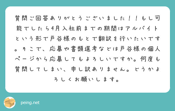 質問ご回答ありがとうございました！！もし可能でしたら4月入社前までの期間はアルバイトという形で戸谷様のもとで翻訳を行いたいです。そこで、応募や書類選考などは戸谷様の個人ページから応募してもよろしいですか。何度も質問してしまい、申し訳ありません。どうかよろしくお願いします。