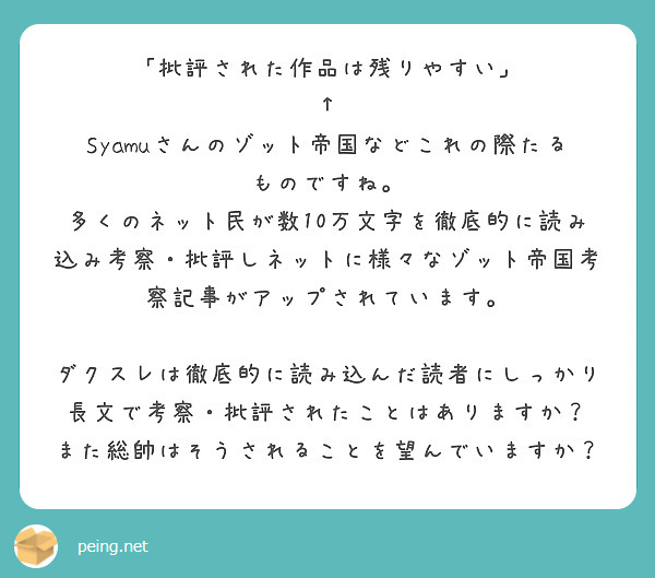 「批評された作品は残りやすい」
↑
Syamuさんのゾット帝国などこれの際たるものですね。
多くのネット民が数10万文字を徹底的に読み込み考察・批評しネットに様々なゾット帝国考察記事がアップされています。
ダクスレは徹底的に読み込んだ読者にしっかり長文で考察・批評されたことはありますか?
また総帥はそうされることを望んでいますか?