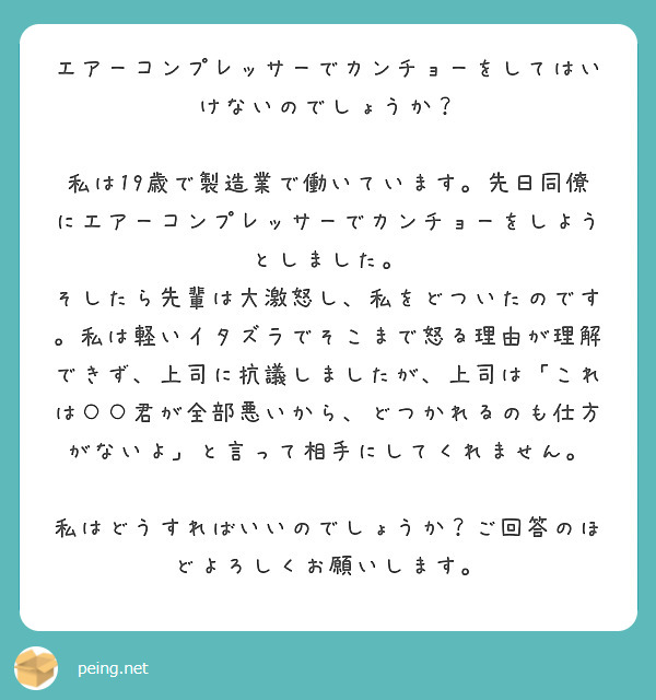 エアーコンプレッサーでカンチョーをしてはいけないのでしょうか？

私は19歳で製造業で働いています。先日同僚にエアーコンプレッサーでカンチョーをしようとしました。
そしたら先輩は大激怒し、私をどついたのです。私は軽いイタズラでそこまで怒る理由が理解できず、上司に抗議しましたが、上司は「これは○○君が全部悪いから、どつかれるのも仕方がないよ」と言って相手にしてくれません。

私はどうすればいいのでしょうか？ご回答のほどよろしくお願いします。
