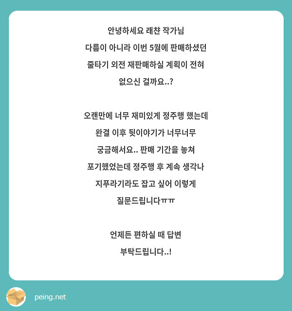 
안녕하세요 래챤 작가님
다름이 아니라 이번 5월에 판매하셨던 줄타기 외전 재판매하실 계획이 전혀 없으신 걸까요..?

오랜만에 너무 재미있게 정주행 했는데 완결 이후 뒷이야기가 너무너무 궁금해서요.. 판매 기간을 놓쳐 포기했었는데 정주행 후 계속 생각나 지푸라기라도 잡고 싶어 이렇게 질문드립니다ㅠㅠ

언제든 편하실 때 답변 부탁드립니다..!
