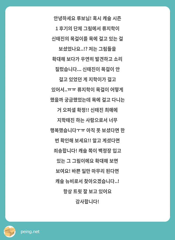 안녕하세요 루보님! 혹시 캐슬 시즌 1 후기의 단체 그림에서 류지학이 신태진의 목걸이를 목에 걸고 있는 걸 보셨었나요..!? 저는 그림들을 확대해 보다가 우연히 발견하고 소리 질렀습니다... 신태진이 목걸이 안 걸고 있었던 게 지학이가 걸고 있어서..ㅠㅠ 류지학이 목걸이 어떻게 했을까 궁금했었는데 목에 걸고 다니는 거 오피셜 확정!! 신태진 최애에 지학태진 하는 사람으로서 너무 행복했습니다ㅜㅠ 아직 못 보셨다면 한 번 확인해 보세요!! 알고 계셨다면 죄송합니다! 캐슬 쪽이 백정장 입고 있는 그 그림이에요 확대해 보면 보여요! 바쁜 일만 마무리 된다면 캐슬 뉴비로서 찾아오겠습니다..! 항상 트윗 잘 보고 있어요 감사합니다!