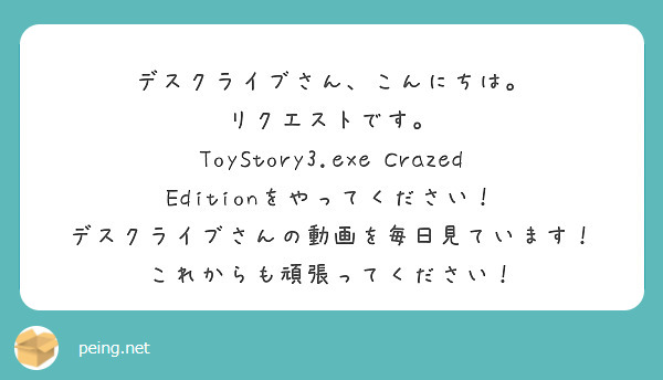 デスクライブさん、こんにちは。
リクエストです。
ToyStory3.exe Crazed Editionをやってください！
デスクライブさんの動画を毎日見ています！
これからも頑張ってください！