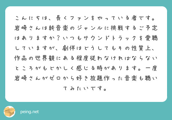 こんにちは、長くファンをやっている者です。岩崎さんは純音楽のジャンルに挑戦するご予定はありますか？いつもサウンドトラックを愛聴していますが、劇伴はどうしてもその性質上、作品の世界観にある程度従わなければならないところがもどかしく感じる時があります。一度岩崎さんがゼロから好き放題作った音楽も聴いてみたいです。