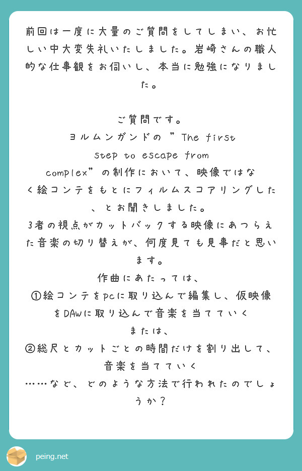 前回は一度に大量のご質問をしてしまい、お忙しい中大変失礼いたしました。岩崎さんの職人的な仕事観をお伺いし、本当に勉強になりました。

ご質問です。
ヨルムンガンドの "The first step to escape from complex”の制作において、映像ではなく絵コンテをもとにフィルムスコアリングした、とお聞きしました。
3者の視点がカットバックする映像にあつらえた音楽の切り替えが、何度見ても見事だと思います。
作曲にあたっては、
①絵コンテをpcに取り込んで編集し、仮映像をDAWに取り込んで音楽を当てていく
または、
②総尺とカットごとの時間だけを割り出して、音楽を当てていく
……など、どのような方法で行われたのでしょうか？