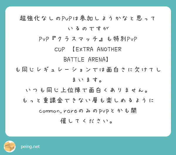 超強化なしのPVPは参加しようかなと思っているのですが
PvP『クラスマッチ』も特別PvP CUP 【EXTRA ANOTHER BATTLE ARENA】
も同じレギュレーションでは面白さに欠けてしまいます。
いつも同じ上位陣で面白くありません。
もっと重課金できない層も楽しめるように
common,rareのみのpvpとかも開催してください。
