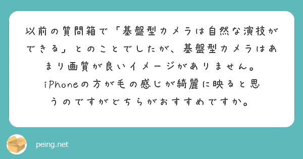以前の質問箱で「基盤型カメラは自然な演技ができる」とのことでしたが、基盤型カメラはあまり画質が良いイメージがありません。
iPhoneの方が毛の感じが綺麗に映ると思うのですがどちらがおすすめですか。