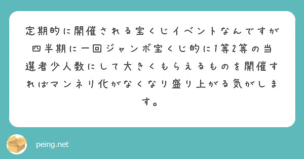 定期的に開催される宝くじイベントなんですが四半期に一回ジャンボ宝くじ的に1等2等の当選者少人数にして大きくもらえるものを開催すればマンネリ化がなくなり盛り上がる気がします。