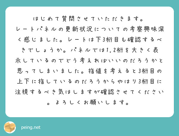 はじめて質問させていただきます。
レートパネルの更新状況についての考察興味深く感じました。レートは下3桁目も確認するべきでしょうか。パネルでは1.2桁を大きく表示しているのでどう考えればいいのだろうかと思ってしまいました。指値を考えると3桁目の上下に指しているのだろうからやはり3桁目に注視するべき気はしますが確認させてください。よろしくお願いします。
