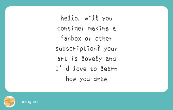 hello, will you consider making a fanbox or other subscription? your art is lovely and I'd love to learn how you draw