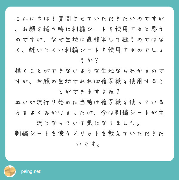 こんにちは！質問させていただきたいのですが、お顔を縫う時に刺繍シートを使用すると思うのですが、なぜ生地に直接写して縫うのではなく、縫いにくい刺繍シートを使用するのでしょうか？
描くことができないような生地ならわかるのですが、お顔の生地であれば複写紙を使用することができますよね？
ぬいが流行り始めた当時は複写紙を使っている方をよくみかけましたが、今は刺繍シートが主流になっていて気になりました。
刺繍シートを使うメリットを教えていただきたいです。