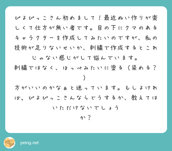 ぴよぴっこさん初めまして！最近ぬい作りが楽しくて仕方が無い者です。目の下にクマのあるキャラクターを作成してみたいのですが、私の技術が足りないせいか、刺繍で作成するとこれじゃない感じがして悩んでいます。
刺繍ではなく、ほっぺみたいに塗る（染める？） 方がいいのかなぁと迷っています。もしよければ，ぴよぴっこさんならどうするか、教えてはいただけないでしょう
か？