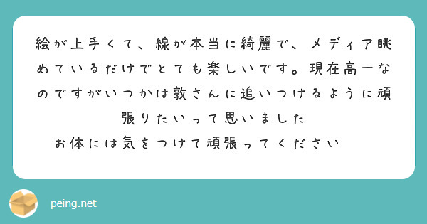 絵が上手くて、線が本当に綺麗で、メディア眺めているだけでとても楽しいです。現在高一なのですがいつかは敦さんに追いつけるように頑張りたいって思いました
お体には気をつけて頑張ってください🍀✨
