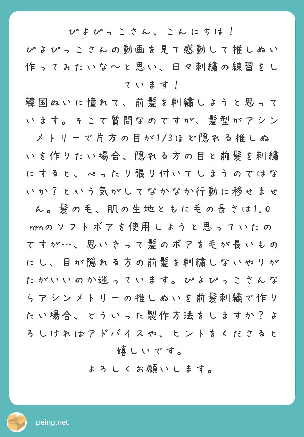 ぴよぴっこさん、こんにちは！
ぴよぴっこさんの動画を見て感動して推しぬい作ってみたいな〜と思い、日々刺繍の練習をしています！
韓国ぬいに憧れて、前髪を刺繍しようと思っています。そこで質問なのですが、髪型がアシンメトリーで片方の目が1/3ほど隠れる推しぬいを作りたい場合、隠れる方の目と前髪を刺繍にすると、ぺったり張り付いてしまうのではないか？という気がしてなかなか行動に移せません。髪の毛、肌の生地ともに毛の長さは1.0mmのソフトボアを使用しようと思っていたのですが…、思いきって髪のボアを毛が長いものにし、目が隠れる方の前髪を刺繍しないやりがたがいいのか迷っています。ぴよぴっこさんならアシンメトリーの推しぬいを前髪刺繍で作りたい場合、どういった製作方法をしますか？よろしければアドバイスや、ヒントをくださると嬉しいです。
よろしくお願いします。
