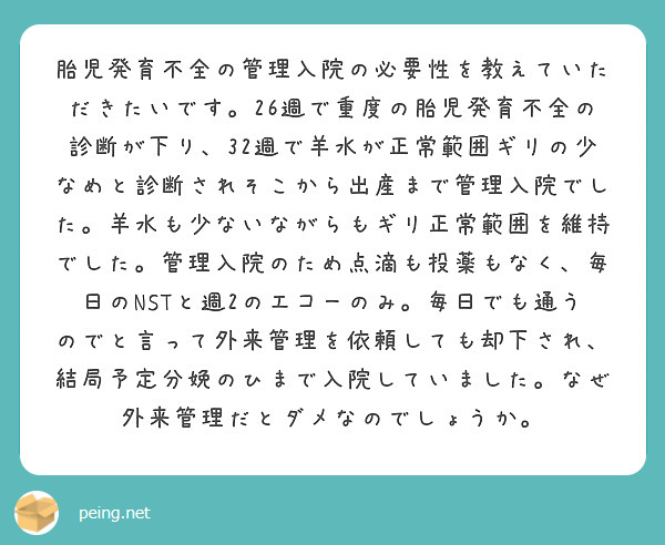 胎児発育不全の管理入院の必要性を教えていただきたいです。26週で重度の胎児発育不全の診断が下り、32週で羊水が正常範囲ギリの少なめと診断されそこから出産まで管理入院でした。羊水も少ないながらもギリ正常範囲を維持でした。管理入院のため点滴も投薬もなく、毎日のNSTと週2のエコーのみ。毎日でも通うのでと言って外来管理を依頼しても却下され、結局予定分娩のひまで入院していました。なぜ外来管理だとダメなのでしょうか。