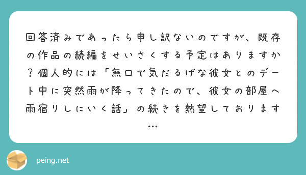 回答済みであったら申し訳ないのですが、既存の作品の続編をせいさくする予定はありますか？個人的には「無口で気だるげな彼女とのデート中に突然雨が降ってきたので、彼女の部屋へ雨宿りしにいく話」の続きを熱望しております…