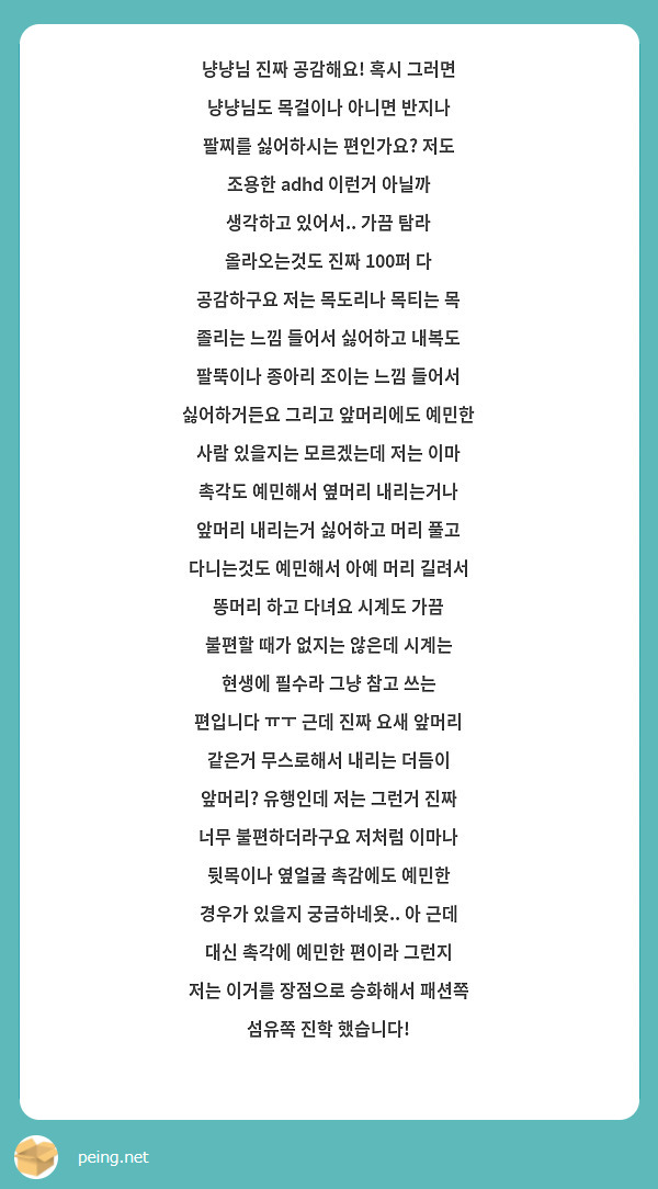 냥냥님 진짜 공감해요! 혹시 그러면 냥냥님도 목걸이나 아니면 반지나 팔찌를 싫어하시는 편인가요? 저도 조용한 adhd 이런거 아닐까 생각하고 있어서.. 가끔 탐라 올라오는것도 진짜 100퍼 다 공감하구요 저는 목도리나 목티는 목 졸리는 느낌 들어서 싫어하고 내복도 팔뚝이나 종아리 조이는 느낌 들어서 싫어하거든요 그리고 앞머리에도 예민한 사람 있을지는 모르겠는데 저는 이마 촉각도 예민해서 옆머리 내리는거나 앞머리 내리는거 싫어하고 머리 풀고 다니는것도 예민해서 아예 머리 길려서 똥머리 하고 다녀요 시계도 가끔 불편할 때가 없지는 않은데 시계는 현생에 필수라 그냥 참고 쓰는 편입니다 ㅠㅜ 근데 진짜 요새 앞머리 같은거 무스로해서 내리는 더듬이 앞머리? 유행인데 저는 그런거 진짜 너무 불편하더라구요 저처럼 이마나 뒷목이나 옆얼굴 촉감에도 예민한 경우가 있을지 궁금하네욧.. 아 근데 대신 촉각에 예민한 편이라 그런지 저는 이거를 장점으로 승화해서 패션쪽 섬유쪽 진학 했습니다! 