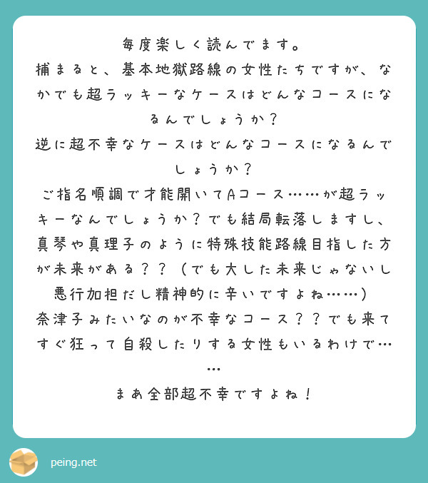 毎度楽しく読んでます。
捕まると、基本地獄路線の女性たちですが、なかでも超ラッキーなケースはどんなコースになるんでしょうか?
逆に超不幸なケースはどんなコースになるんでしょうか?
ご指名順調で才能開いてAコース……が超ラッキーなんでしょうか?でも結局転落しますし、真琴や真理子のように特殊技能路線目指した方が未来がある??(でも大した未来じゃないし悪行加担だし精神的に辛いですよね……)
奈津子みたいなのが不幸なコース??でも来てすぐ狂って自殺したりする女性もいるわけで……
まあ全部超不幸ですよね!