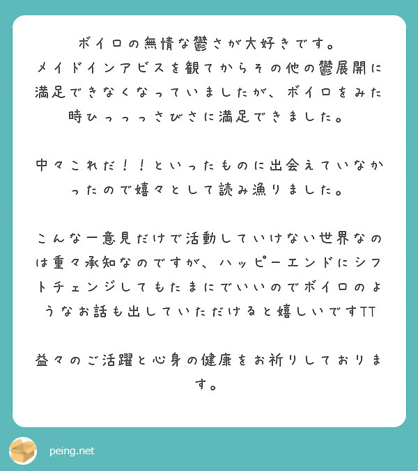 ボイロの無情な鬱さが大好きです。
メイドインアビスを観てからその他の鬱展開に満足できなくなっていましたが、ボイロをみた時ひっっっさびさに満足できました。

中々これだ！！といったものに出会えていなかったので嬉々として読み漁りました。

こんな一意見だけで活動していけない世界なのは重々承知なのですが、ハッピーエンドにシフトチェンジしてもたまにでいいのでボイロのようなお話も出していただけると嬉しいですTT

益々のご活躍と心身の健康をお祈りしております。

