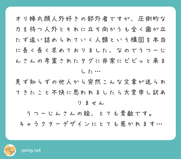 オリ棒丸顔人外好きの部外者ですが、圧倒的な力を持つ人外とそれに立ち向かうも全く歯が立たず追い詰められていく人類という構図を本当に長く長く求めておりました、なのでうつーじんさんの考案されたタグに非常にビビッと来ました…
見ず知らずの他人から突然こんな文章が送られてきたこと不快に思われましたら大変申し訳ありません
うつーじんさんの絵、とても素敵です。
キャラクターデザインにとても惹かれます…