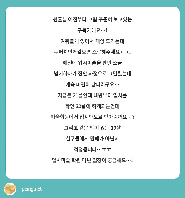 썬귤님 예전부터 그림 꾸준히 보고있는 구독자에요…!
여쭤볼게 있어서 페잉 드리는데 투머치인거같으면 스루해주세요ㅠㅠ!
예전에 입시미술을 반년 조금 넘게하다가 집안 사정으로 그만뒀는데 계속 미련이 남더라구요…
지금은 21살인데 내년부터 입시를 하면 22살에 하게되는건데
미술학원에서 입시반으로 받아줄까요…? 그리고 같은 반에 있는 19살 친구들에게 민폐가 아닌지 걱정됩니다…ㅜㅜ
입시미술 학원 다닌 입장이 궁금해요…!