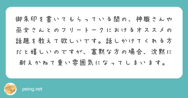 御朱印を書いてもらっている間の、神職さんや巫女さんとのフリートークにおけるオススメの話題を教えて欲しいです。話しかけてくれる方だと嬉しいのですが、寡黙な方の場合、沈黙に耐えかねて重い雰囲気になってしまいます。