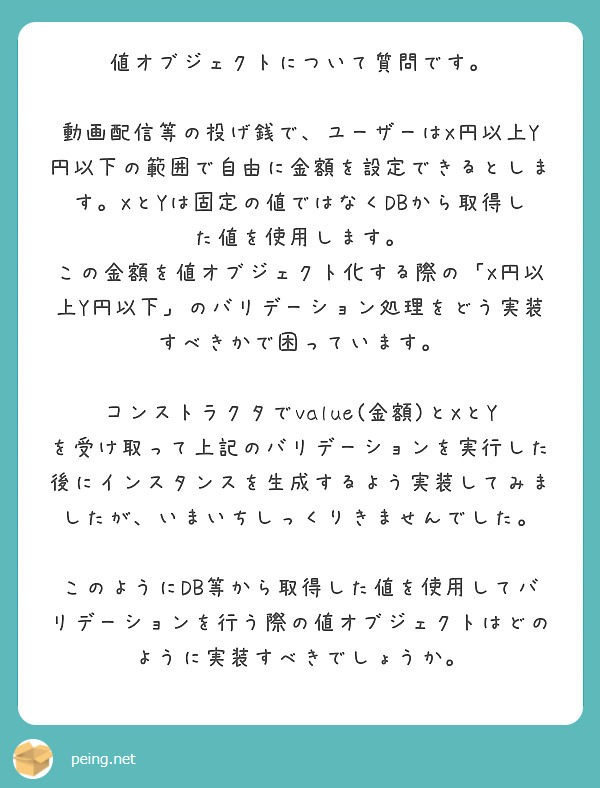 値オブジェクトについて質問です。

動画配信等の投げ銭で、ユーザーはX円以上Y円以下の範囲で自由に金額を設定できるとします。XとYは固定の値ではなくDBから取得した値を使用します。
この金額を値オブジェクト化する際の「X円以上Y円以下」のバリデーション処理をどう実装すべきかで困っています。

コンストラクタでvalue(金額)とXとYを受け取って上記のバリデーションを実行した後にインスタンスを生成するよう実装してみましたが、いまいちしっくりきませんでした。

このようにDB等から取得した値を使用してバリデーションを行う際の値オブジェクトはどのように実装すべきでしょうか。