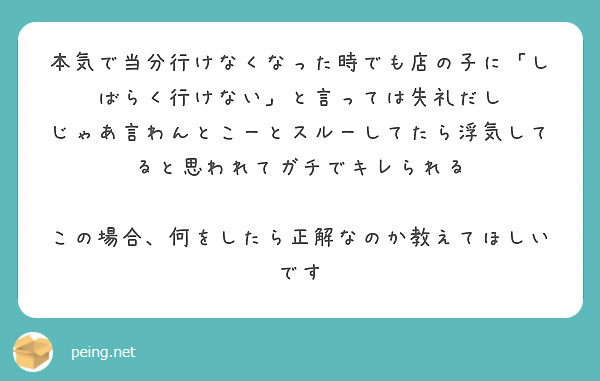 本気で当分行けなくなった時でも店の子に「しばらく行けない」と言っては失礼だし
じゃあ言わんとこーとスルーしてたら浮気してると思われてガチでキレられる

この場合、何をしたら正解なのか教えてほしいです