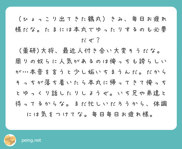 （ひょっこり出てきた鶴丸）きみ、毎日お疲れ様だな。たまには本丸でゆったりするのも必要だぜ？
(薬研)大将、最近人付き合い大変そうだな。周りの奴らに人気があるのは俺っちも誇らしいが…本音を言うと少し妬いちまうんだ。だからそっちが落ち着いたら本丸に帰ってきて俺っちとゆっくり話したりしようぜ。いち兄や弟達と待ってるからな。まだ忙しいだろうから、体調には気をつけてな。毎日毎日お疲れ様。