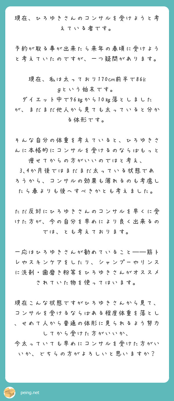現在、ひろゆきさんのコンサルを受けようと考えている者です。

予約が取る事が出来たら来年の春頃に受けようと考えていたのですが、一つ疑問があります。

現在、私は太っており170cm前半で86kgという始末です。
ダイエット中で96㎏から10㎏落としましたが、まだまだ他人から見ても太っていると分かる体形です。

そんな自分の体重を考えていると、ひろゆきさんに本格的にコンサルを受けるのならばもっと痩せてからの方がいいのではと考え、
3､4か月後ではまだまだ太っている状態であろうから、コンサルの効果も薄れるのも考慮したら春よりも後へすべきかとも考えました。

ただ反対にひろゆきさんのコンサルを早くに受けた方が、今の自分を早めにより良く出来るのでは、とも考えております。

一応はひろゆきさんが勧めていること――筋トレやスキンケアをしたり、シャンプーやリンスに洗剤・歯磨き粉等をひろゆきさんがオススメされていた物を使ってはいます。

現在こんな状態ですがひろゆきさんから見て、
コンサルを受けるならばある程度体重を落とし、せめて人から普通の体形に見られるよう努力してから受けた方がいいか、
今太っていても早めにコンサルを受けた方がいいか、どちらの方がよろしいと思いますか？