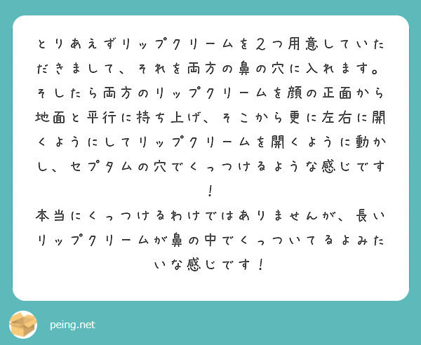 とりあえずリップクリームを２つ用意していただきまして、それを両方の鼻の穴に入れます。
そしたら両方のリップクリームを顔の正面から地面と平行に持ち上げ、そこから更に左右に開くようにしてリップクリームを開くように動かし、セプタムの穴でくっつけるような感じです！
本当にくっつけるわけではありませんが、長いリップクリームが鼻の中でくっついてるよみたいな感じです！