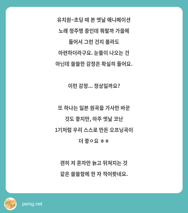 유치원~초딩 때 본 옛날 애니메이션 노래 정주행 중인데 뭐랄까 가을에 들어서 그런 건지 몰라도 아련하더라구요. 눈물이 나오는 건 아닌데 쓸쓸한 감정은 확실히 들어요.

이런 감정... 정상일까요?

또 하나는 일본 원곡을 가사만 바꾼 것도 좋지만, 아주 옛날 코난 1기처럼 우리 스스로 만든 오프닝곡이 더 좋ㅇ요 ㅎㅎ

괜히 저 혼자만 늙고 뒤쳐지는 것 같은 쓸쓸함에 한 자 적어봣네요.