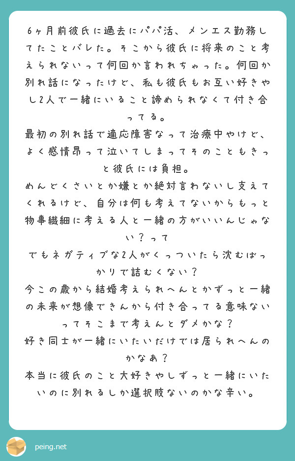 6ヶ月前彼氏に過去にパパ活、メンエス勤務してたことバレた。そこから彼氏に将来のこと考えられないって何回か言われちゃった。何回か別れ話になったけど、私も彼氏もお互い好きやし2人で一緒にいること諦められなくて付き合ってる。
最初の別れ話で適応障害なって治療中やけど、よく感情昂って泣いてしまってそのこともきっと彼氏には負担。
めんどくさいとか嫌とか絶対言わないし支えてくれるけど、自分は何も考えてないからもっと物事繊細に考える人と一緒の方がいいんじゃない？って
でもネガティブな2人がくっついたら沈むばっかりで詰むくない？
今この歳から結婚考えられへんとかずっと一緒の未来が想像できんから付き合ってる意味ないってそこまで考えんとダメかな？
好き同士が一緒にいたいだけでは居られへんのかなあ？
本当に彼氏のこと大好きやしずっと一緒にいたいのに別れるしか選択肢ないのかな辛い。
