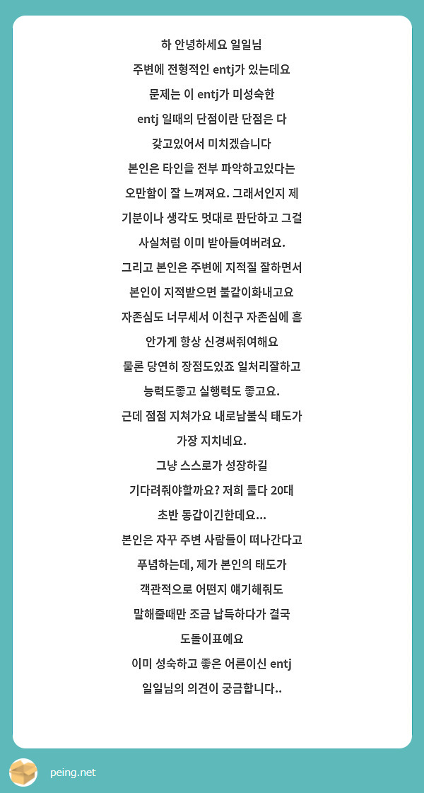 하 안녕하세요 일일님
주변에 전형적인 entj가 있는데요 문제는 이 entj가 미성숙한 entj 일때의 단점이란 단점은 다 갖고있어서 미치겠습니다
본인은 타인을 전부 파악하고있다는 오만함이 잘 느껴져요. 그래서인지 제 기분이나 생각도 멋대로 판단하고 그걸 사실처럼 이미 받아들여버려요.
그리고 본인은 주변에 지적질 잘하면서 본인이 지적받으면 불같이화내고요
자존심도 너무세서 이친구 자존심에 흠 안가게 항상 신경써줘여해요
물론 당연히 장점도있죠 일처리잘하고 능력도좋고 실행력도 좋고요.
근데 점점 지쳐가요 내로남불식 태도가 가장 지치네요.
그냥 스스로가 성장하길 기다려줘야할까요? 저희 둘다 20대 초반 동갑이긴한데요...
본인은 자꾸 주변 사람들이 떠나간다고 푸념하는데, 제가 본인의 태도가 객관적으로 어떤지 얘기해줘도 말해줄때만 조금 납득하다가 결국 도돌이표예요
이미 성숙하고 좋은 어른이신 entj 일일님의 의견이 궁금합니다..