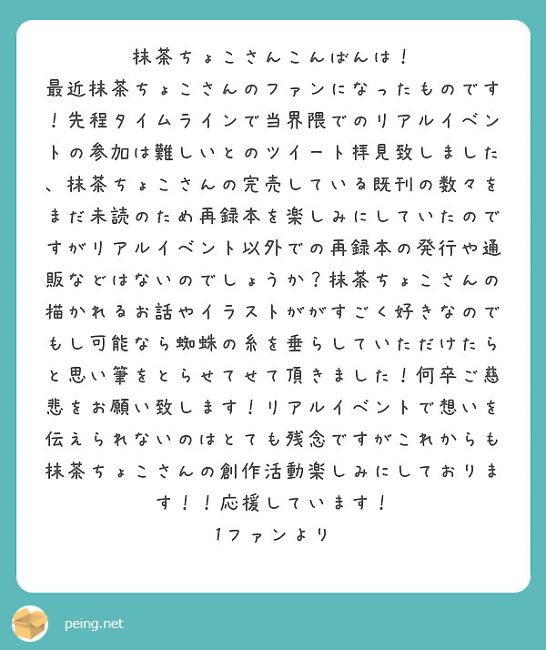 抹茶ちょこさんこんばんは！
最近抹茶ちょこさんのファンになったものです！先程タイムラインで当界隈でのリアルイベントの参加は難しいとのツイート拝見致しました、抹茶ちょこさんの完売している既刊の数々をまだ未読のため再録本を楽しみにしていたのですがリアルイベント以外での再録本の発行や通販などはないのでしょうか？抹茶ちょこさんの描かれるお話やイラストががすごく好きなのでもし可能なら蜘蛛の糸を垂らしていただけたらと思い筆をとらせてせて頂きました！何卒ご慈悲をお願い致します！リアルイベントで想いを伝えられないのはとても残念ですがこれからも抹茶ちょこさんの創作活動楽しみにしております！！応援しています！
1ファンより